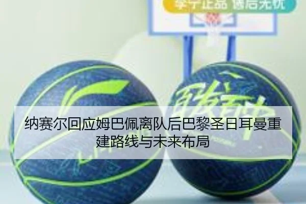 纳赛尔回应姆巴佩离队后巴黎圣日耳曼重建路线与未来布局