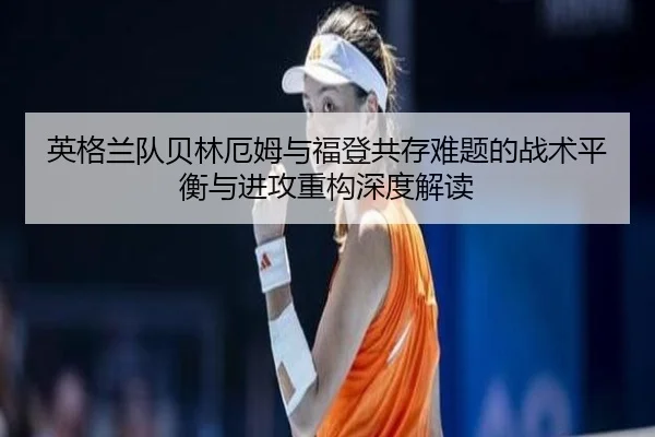 英格兰队贝林厄姆与福登共存难题的战术平衡与进攻重构深度解读