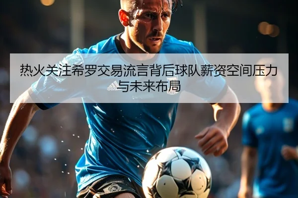 热火关注希罗交易流言背后球队薪资空间压力与未来布局