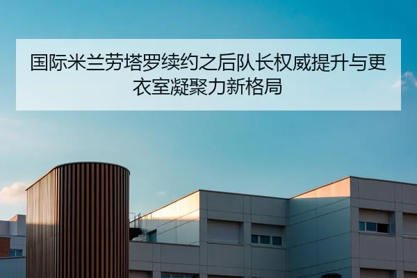国际米兰劳塔罗续约之后队长权威提升与更衣室凝聚力新格局