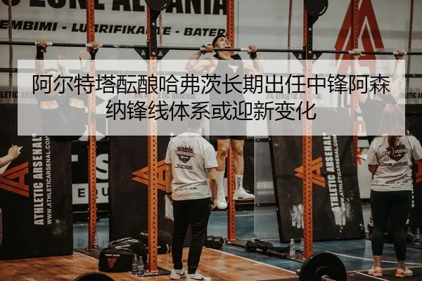 阿尔特塔酝酿哈弗茨长期出任中锋阿森纳锋线体系或迎新变化
