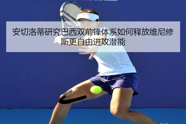 安切洛蒂研究巴西双前锋体系如何释放维尼修斯更自由进攻潜能