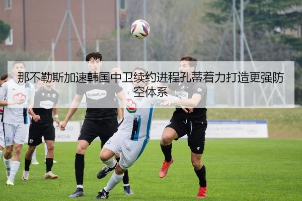 那不勒斯加速韩国中卫续约进程孔蒂着力打造更强防空体系