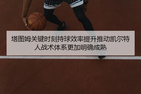 塔图姆关键时刻持球效率提升推动凯尔特人战术体系更加明确成熟